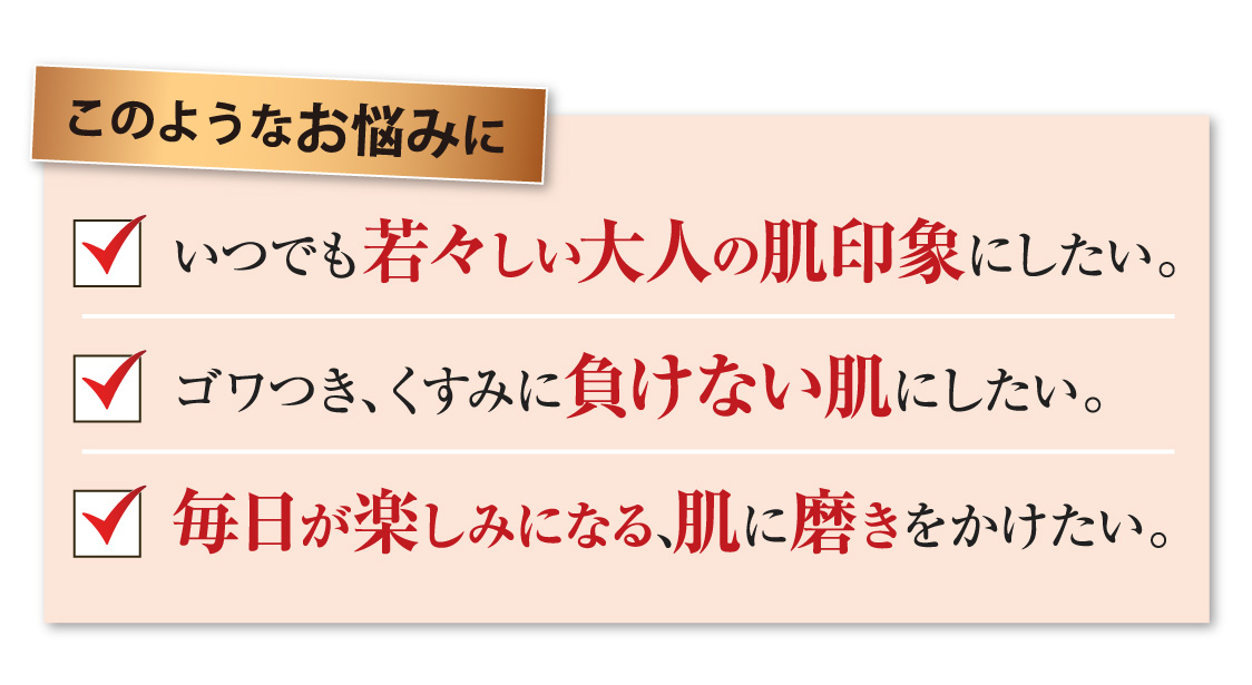 いつでも若々しい大人の肌印象にしたい！ゴワつき、くすみに負けない肌にしたい！肌に磨きをかけたい！そんなお悩みを持つ方にぴったりの商品です